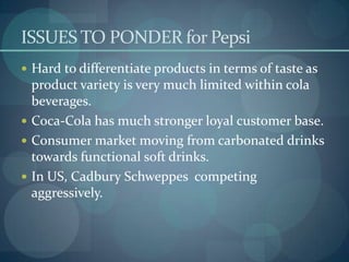 ISSUES TO PONDER for Pepsi
 Hard to differentiate products in terms of taste as

product variety is very much limited within cola
beverages.
 Coca-Cola has much stronger loyal customer base.
 Consumer market moving from carbonated drinks
towards functional soft drinks.
 In US, Cadbury Schweppes competing
aggressively.

 