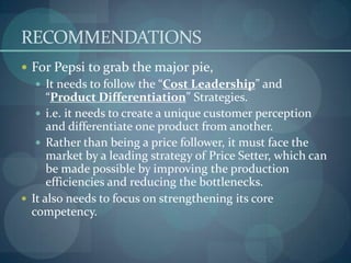 RECOMMENDATIONS
 For Pepsi to grab the major pie,
 It needs to follow the “Cost Leadership” and

“Product Differentiation” Strategies.
 i.e. it needs to create a unique customer perception
and differentiate one product from another.
 Rather than being a price follower, it must face the
market by a leading strategy of Price Setter, which can
be made possible by improving the production
efficiencies and reducing the bottlenecks.
 It also needs to focus on strengthening its core
competency.

 