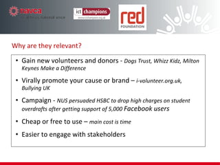 Gain new volunteers and donors -  Dogs Trust, Whizz Kidz, Milton Keynes Make a Difference Virally promote your cause or brand –  i-volunteer.org.uk, Bullying UK Campaign -  NUS persuaded HSBC to drop high charges on student overdrafts after getting support of 5,000  Facebook users Cheap or free to use –  main cost is time Easier to engage with stakeholders Why are they relevant?  
