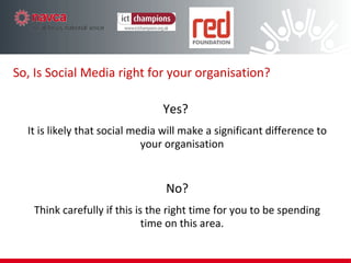 Yes?  It is likely that social media will make a significant difference to your organisation No? Think carefully if this is the right time for you to be spending time on this area. So, Is Social Media right for your organisation? 
