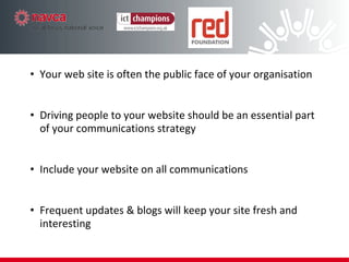 Driving  people to your website should be an essential part of your communications strategy Message  - clear and unambiguous, your web site is often now the first public face of your organisation Tone  – get this right and match for your audience Context  – if you can’t  add value  to a conversation maybe don’t say anything at all! Frequent  updates & blogs will keep your site fresh and interesting Include  your website on all communications Decide what you are going to say 