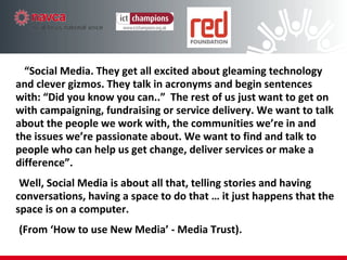 “ Social Media. They get all excited about gleaming technology and clever gizmos. They talk in acronyms and begin sentences with: “Did you know you can..”  The rest of us just want to get on with campaigning, fundraising or service delivery. We want to talk about the people we work with, the communities we’re in and the issues we’re passionate about. We want to find and talk to people who can help us get change, deliver  services or make a difference”.  Well, Social Media is about all that,  telling stories and having conversations, having a space to do that … it just  happens that the space is on a computer.  (From ‘How to use New Media’ - Media Trust). 