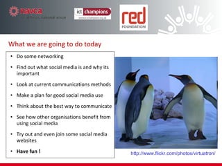 What we are going to do today Do some networking Find out what social media is and why its important Look at current communications methods Make a plan for good social media use Think about the best way to communicate See how other organisations benefit from using social media Try out and even join some social media websites Have fun ! http://www.flickr.com/photos/virtuatron/ 