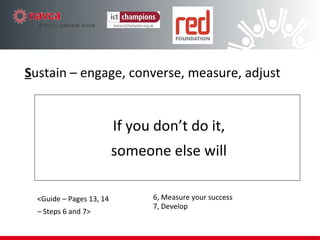 If you don’t do it, someone else will S ustain – engage, converse, measure, adjust <Guide – Pages 13, 14 –  Steps 6 and 7> 6, Measure your success 7, Develop 