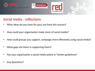 Social media - reflections What ideas do you have for your use from this workshop? How could your organisation use or make more of social media? How could groups you support, campaign more effectively using social media? What gaps are there in supporting them? Has your organisation a social media policy or Twitter guidelines? Have we answered the UnAnswered Questions?! How can we keep the conversation going? 