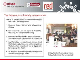 The internet as a friendly conversation
The art of conversation is to listen more than you
talk – it’s a two way process
• Read and Listen – find out what is happening
already
• Link and Share – and link again! Its these links
that keep the conversation flowing
• Comment and Feedback – agree or disagree,
this is what builds communities around a topic
• Say Thank You – as social media is more about
the links, introductions and relationships than
the technology ... (so thank you to @podnosh
for inspiring this slide!)
• Be Helpful – share what you have and you’ll be
amazed when you get back! (http://podnosh.com/social-media-
help/what-makes-the-web-social/)
 