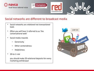 Social networks are different to broadcast media
• Social networks are relational not transactional
tools
• Often you will hear it referred to as ‘the
conversational web’
• Social media rewards
– Generosity
– Other-centeredness
– Helpfulness
• 20-to-1 rule
you should make 20 relational deposits for every
marketing withdrawal
 