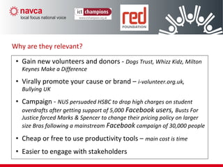 • Gain new volunteers and donors - Dogs Trust, Whizz Kidz, Milton
Keynes Make a Difference
• Virally promote your cause or brand – i-volunteer.org.uk,
Bullying UK
• Campaign - NUS persuaded HSBC to drop high charges on student
overdrafts after getting support of 5,000 Facebook users, Busts For
Justice forced Marks & Spencer to change their pricing policy on larger
size Bras following a mainstream Facebook campaign of 30,000 people
• Cheap or free to use productivity tools – main cost is time
• Easier to engage with stakeholders
Why are they relevant?
 