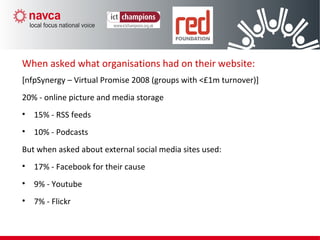 When asked what organisations had on their website:
[nfpSynergy – Virtual Promise 2008 (groups with <£1m turnover)]
20% - online picture and media storage
• 15% - RSS feeds
• 10% - Podcasts
But when asked about external social media sites used:
• 17% - Facebook for their cause
• 9% - Youtube
• 7% - Flickr
 