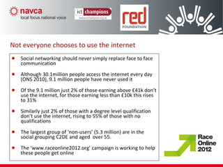 Social networking should never simply replace face to face
communication
Although 30.1million people access the internet every day
(ONS 2010), 9.1 million people have never used it
Of the 9.1 million just 2% of those earning above £41k don’t
use the internet, for those earning less than £10k this rises
to 31%
Similarly just 2% of those with a degree level qualification
don’t use the internet, rising to 55% of those with no
qualifications
The largest group of ‘non-users’ (5.3 million) are in the
social grouping C2DE and aged over 55.
The ‘www.raceonline2012.org’ campaign is working to help
these people get online
Not everyone chooses to use the internet
 