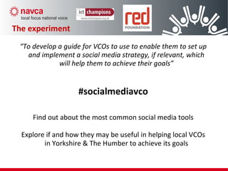 The experiment
“To develop a guide for VCOs to use to enable them to set up
and implement a social media strategy, if relevant, which
will help them to achieve their goals”
#socialmediavco
Find out about the most common social media tools
Explore if and how they may be useful in helping local VCOs
in Yorkshire & The Humber to achieve its goals
 