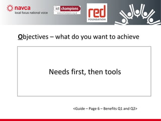 Needs first, then tools
Objectives – what do you want to achieve
<Guide – Page 6 – Benefits Q1 and Q2>
 