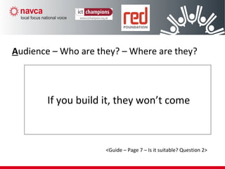 If you build it, they won’t come
Audience – Who are they? – Where are they?
<Guide – Page 7 – Is it suitable? Question 2>
 