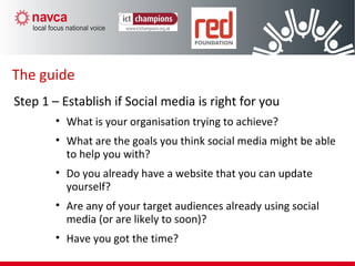The guide
Step 1 – Establish if Social media is right for you
• What is your organisation trying to achieve?
• What are the goals you think social media might be able
to help you with?
• Do you already have a website that you can update
yourself?
• Are any of your target audiences already using social
media (or are likely to soon)?
• Have you got the time?
 