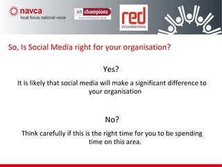Yes?
It is likely that social media will make a significant difference to
your organisation
No?
Think carefully if this is the right time for you to be spending
time on this area.
So, Is Social Media right for your organisation?
 