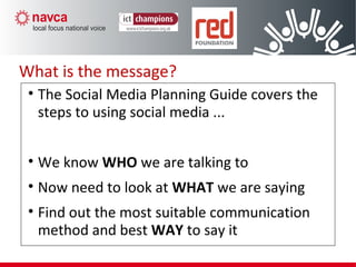 What is the message?
• The Social Media Planning Guide covers the
steps to using social media ...
• We know WHO we are talking to
• Now need to look at WHAT we are saying
• Find out the most suitable communication
method and best WAY to say it
 