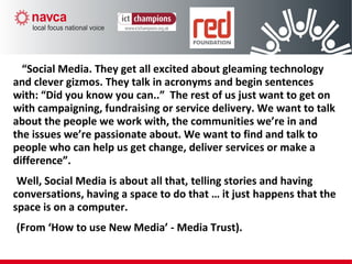 “Social Media. They get all excited about gleaming technology
and clever gizmos. They talk in acronyms and begin sentences
with: “Did you know you can..” The rest of us just want to get on
with campaigning, fundraising or service delivery. We want to talk
about the people we work with, the communities we’re in and
the issues we’re passionate about. We want to find and talk to
people who can help us get change, deliver services or make a
difference”.
Well, Social Media is about all that, telling stories and having
conversations, having a space to do that … it just happens that the
space is on a computer.
(From ‘How to use New Media’ - Media Trust).
 