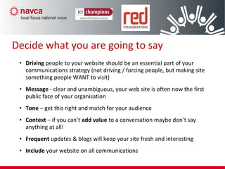 • Driving people to your website should be an essential part of your
communications strategy (not driving / forcing people, but making site
something people WANT to visit)
• Message - clear and unambiguous, your web site is often now the first
public face of your organisation
• Tone – get this right and match for your audience
• Context – if you can’t add value to a conversation maybe don’t say
anything at all!
• Frequent updates & blogs will keep your site fresh and interesting
• Include your website on all communications
Decide what you are going to say
 