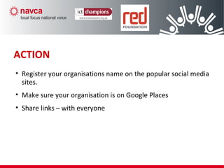 ACTION
• Register your organisations name on the popular social media
sites.
• Make sure your organisation is on Google Places
• Share links – with everyone
 