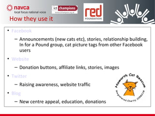 How they use Social Media
• Facebook
– Announcements (new cats etc), stories, relationship building,
In for a Pound group, cat picture tags from other Facebook
users
• Website
– Donation buttons, affiliate links, stories, images
• Twitter
– Raising awareness, website traffic
• Blog
– New centre appeal, education, donations
How they use it
 