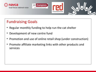 Fundraising Goals
• Regular monthly funding to help run the cat shelter
• Development of new centre fund
• Promotion and use of online retail shop (under construction)
• Promote affiliate marketing links with other products and
services
 