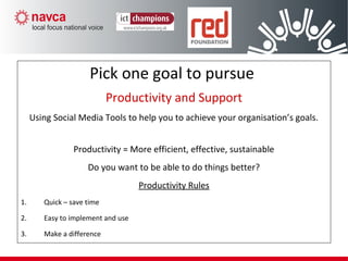 Productivity/Support
Pick one goal to pursue
Productivity and Support
Using Social Media Tools to help you to achieve your organisation’s goals.
Productivity = More efficient, effective, sustainable
Do you want to be able to do things better?
Productivity Rules
1. Quick – save time
2. Easy to implement and use
3. Make a difference
 