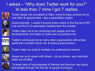 I asked – “Why does Twitter work for you?”
In less than 7 mins I got 7 replies.
Twitter keeps me connected to folks I know & helps connect me to
new folks & opportunities - also a serendipity engine
Great example - I asked if anyone knew where to find the list of NI7
LAs and the CLG webmaster tweeted back the answer
Twitter helps me to be connected with people and new
developments, and helps to make new connections too
Twitter's introduced me to many other organisations with similar
goals that I wouldn't have met, & sharing best practice
Twitter helps me build & maintain my professional network
Keeps me up to speed with others - via my phone - esp important
when out of office
To keep track of topics/people of interest and discover new topics
and people through the first set of people and topics
 