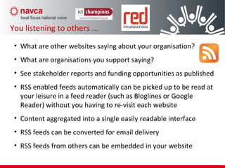 • What are other websites saying about your organisation?
• What are organisations you support saying?
• See stakeholder reports and funding opportunities as published
• RSS enabled feeds automatically can be picked up to be read at
your leisure in a feed reader (such as Bloglines or Google
Reader) without you having to re-visit each website
• Content aggregated into a single easily readable interface
• RSS feeds can be converted for email delivery
• RSS feeds from others can be embedded in your website
You listening to others ...
 