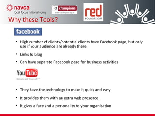 • High number of clients/potential clients have Facebook page, but only
use if your audience are already there
• Links to blog
• Can have separate Facebook page for business activities
• They have the technology to make it quick and easy
• It provides them with an extra web presence
• It gives a face and a personality to your organisation
Why these Tools?
 