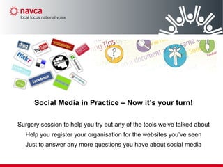 Social Media in Practice – Now it’s your turn!
Surgery session to help you try out any of the tools we’ve talked about
Help you register your organisation for the websites you’ve seen
Just to answer any more questions you have about social media
 