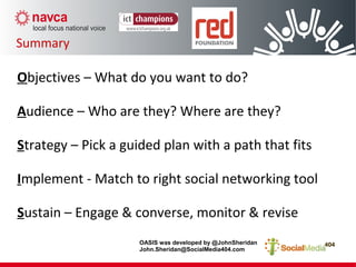 Summary
Objectives – What do you want to do?
Audience – Who are they? Where are they?
Strategy – Pick a guided plan with a path that fits
Implement - Match to right social networking tool
Sustain – Engage & converse, monitor & revise
OASIS was developed by @JohnSheridan
John.Sheridan@SocialMedia404.com
 