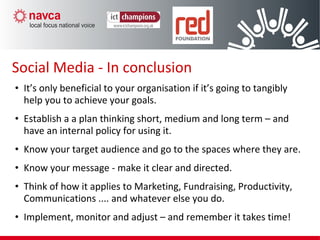 • It’s only beneficial to your organisation if it’s going to tangibly
help you to achieve your goals.
• Establish a a plan thinking short, medium and long term – and
have an internal policy for using it.
• Know your target audience and go to the spaces where they are.
• Know your message - make it clear and directed.
• Think of how it applies to Marketing, Fundraising, Productivity,
Communications .... and whatever else you do.
• Implement, monitor and adjust – and remember it takes time!
Social Media - In conclusion
 