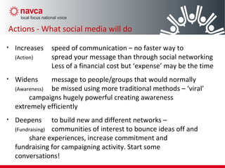 • Increases speed of communication – no faster way to
(Action) spread your message than through social networking
Less of a financial cost but ‘expense’ may be the time
• Widens message to people/groups that would normally
(Awareness) be missed using more traditional methods – ‘viral’
campaigns hugely powerful creating awareness
extremely efficiently
• Deepens to build new and different networks –
(Fundraising) communities of interest to bounce ideas off and
share experiences, increase commitment and
fundraising for campaigning activity. Start some
conversations!
Actions - What social media will do
 