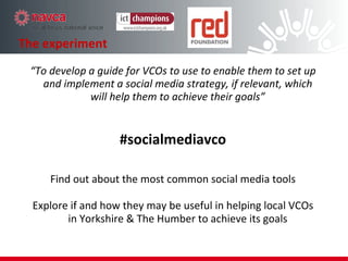 The experiment “ To develop a guide for VCOs to use to enable them to set up and implement a social media strategy, if relevant, which will help them to achieve their goals” #socialmediavco Find out about the most common social media tools Explore if and how they may be useful in helping local VCOs in Yorkshire & The Humber to achieve its goals 