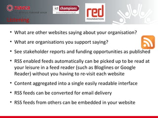 What are other websites saying about your organisation? What are organisations you support saying? See stakeholder reports and funding opportunities as published RSS enabled feeds automatically can be picked up to be read at your leisure in a feed reader (such as Bloglines or Google Reader) without you having to re-visit each website Content aggregated into a single easily readable interface  RSS feeds can be converted for email delivery RSS feeds from others can be embedded in your website Listening 