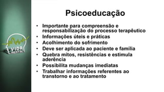 Psicoeducação
• Importante para compreensão e
responsabilização do processo terapêutico
• Informações úteis e práticas
• Acolhimento do sofrimento
• Deve ser aplicada ao paciente e família
• Quebra mitos, resistências e estimula
aderência
• Possibilita mudanças imediatas
• Trabalhar informações referentes ao
transtorno e ao tratamento
 