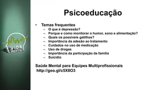 Psicoeducação
• Temas frequentes
– O que é depressão?
– Porque e como monitorar o humor, sono e alimentação?
– Quais os possíveis gatilhos?
– Importância da adesão ao tratamento
– Cuidados no uso de medicação
– Uso de drogas
– Importância da participação da família
– Suicídio
Saúde Mental para Equipes Multiprofissionais
http://goo.gl/c5X8O3
 