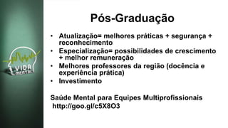 Pós-Graduação
• Atualização= melhores práticas + segurança +
reconhecimento
• Especialização= possibilidades de crescimento
+ melhor remuneração
• Melhores professores da região (docência e
experiência prática)
• Investimento
Saúde Mental para Equipes Multiprofissionais
http://goo.gl/c5X8O3
 