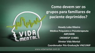 Como devem ser os
grupos para familiares de
paciente deprimidos?
Hewdy Lobo Ribeiro
Médico Psiquiatra e Psicoterapeuta
ABP/AMB
CREMESP 114681
Diretor Vida Mental
Coordenador Pós-Graduação VM/UNIP
 