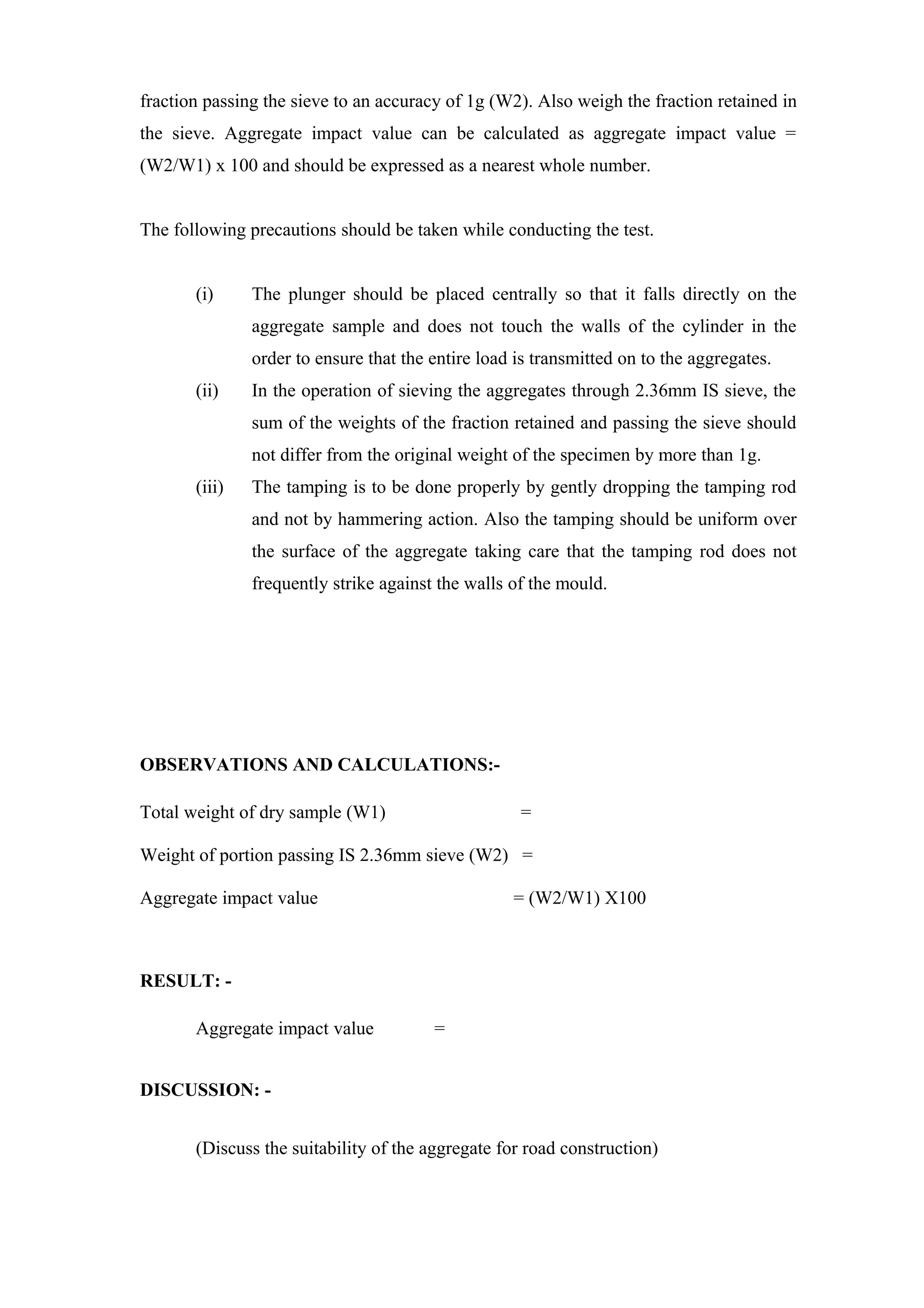 fraction passing the sieve to an accuracy of 1g (W2). Also weigh the fraction retained in
the sieve. Aggregate impact value can be calculated as aggregate impact value =
(W2/W1) x 100 and should be expressed as a nearest whole number.
The following precautions should be taken while conducting the test.
(i) The plunger should be placed centrally so that it falls directly on the
aggregate sample and does not touch the walls of the cylinder in the
order to ensure that the entire load is transmitted on to the aggregates.
(ii) In the operation of sieving the aggregates through 2.36mm IS sieve, the
sum of the weights of the fraction retained and passing the sieve should
not differ from the original weight of the specimen by more than 1g.
(iii) The tamping is to be done properly by gently dropping the tamping rod
and not by hammering action. Also the tamping should be uniform over
the surface of the aggregate taking care that the tamping rod does not
frequently strike against the walls of the mould.
OBSERVATIONS AND CALCULATIONS:-
Total weight of dry sample (W1) =
Weight of portion passing IS 2.36mm sieve (W2) =
Aggregate impact value = (W2/W1) X100
RESULT: -
Aggregate impact value =
DISCUSSION: -
(Discuss the suitability of the aggregate for road construction)
 