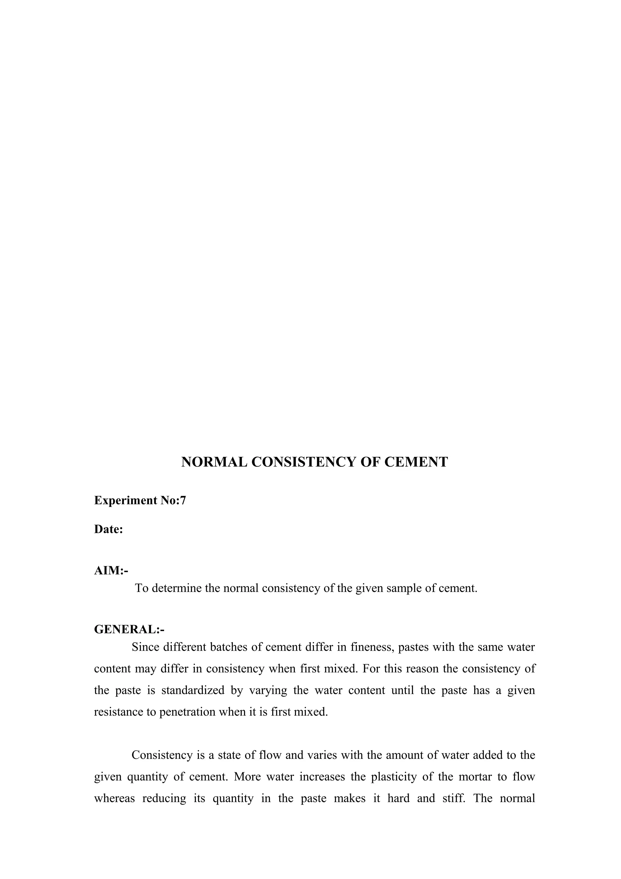 NORMAL CONSISTENCY OF CEMENT
Experiment No:7
Date:
AIM:-
To determine the normal consistency of the given sample of cement.
GENERAL:-
Since different batches of cement differ in fineness, pastes with the same water
content may differ in consistency when first mixed. For this reason the consistency of
the paste is standardized by varying the water content until the paste has a given
resistance to penetration when it is first mixed.
Consistency is a state of flow and varies with the amount of water added to the
given quantity of cement. More water increases the plasticity of the mortar to flow
whereas reducing its quantity in the paste makes it hard and stiff. The normal
 