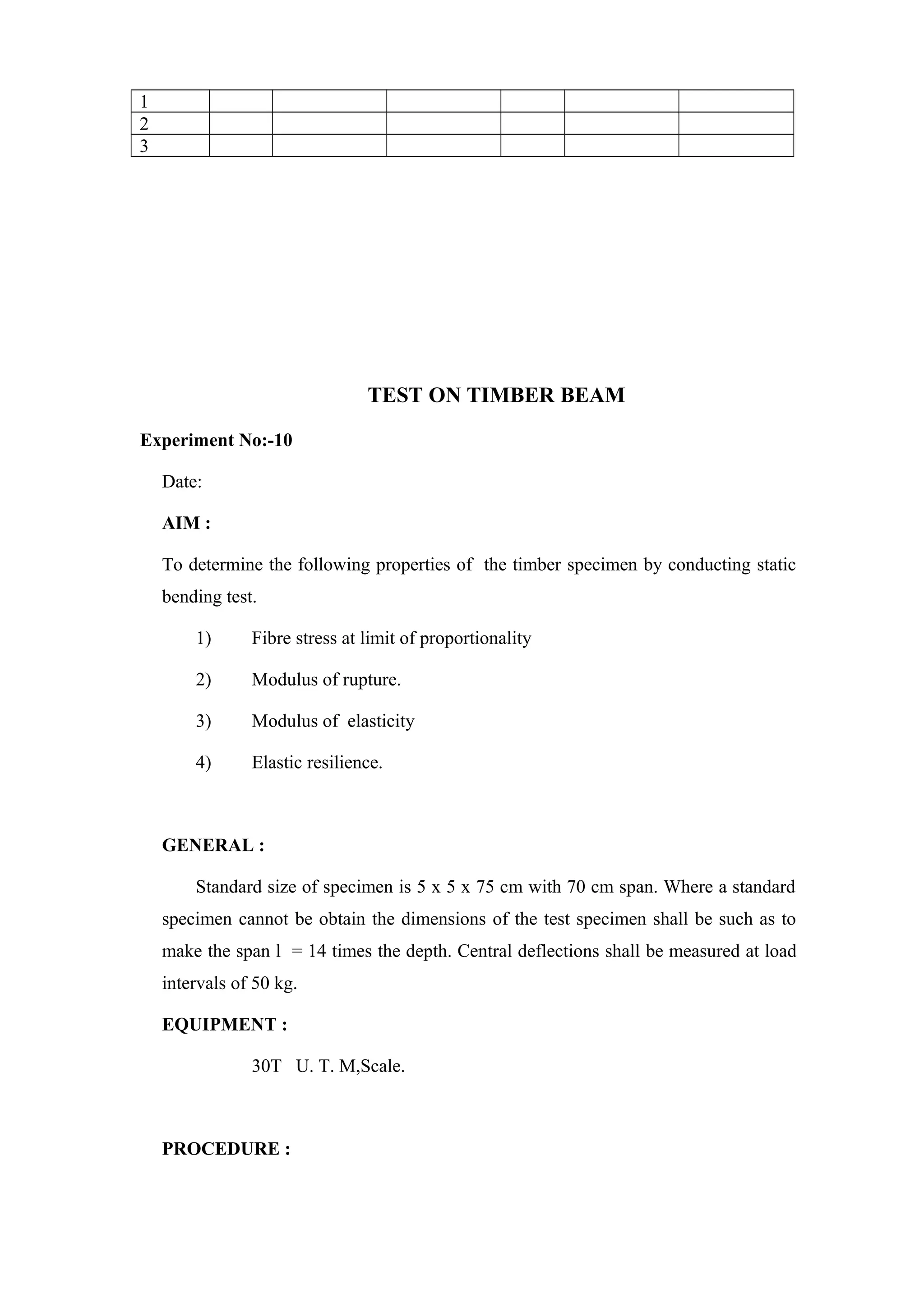 1
2
3
TEST ON TIMBER BEAM
Experiment No:-10
Date:
AIM :
To determine the following properties of the timber specimen by conducting static
bending test.
1) Fibre stress at limit of proportionality
2) Modulus of rupture.
3) Modulus of elasticity
4) Elastic resilience.
GENERAL :
Standard size of specimen is 5 x 5 x 75 cm with 70 cm span. Where a standard
specimen cannot be obtain the dimensions of the test specimen shall be such as to
make the span l = 14 times the depth. Central deflections shall be measured at load
intervals of 50 kg.
EQUIPMENT :
30T U. T. M,Scale.
PROCEDURE :
 