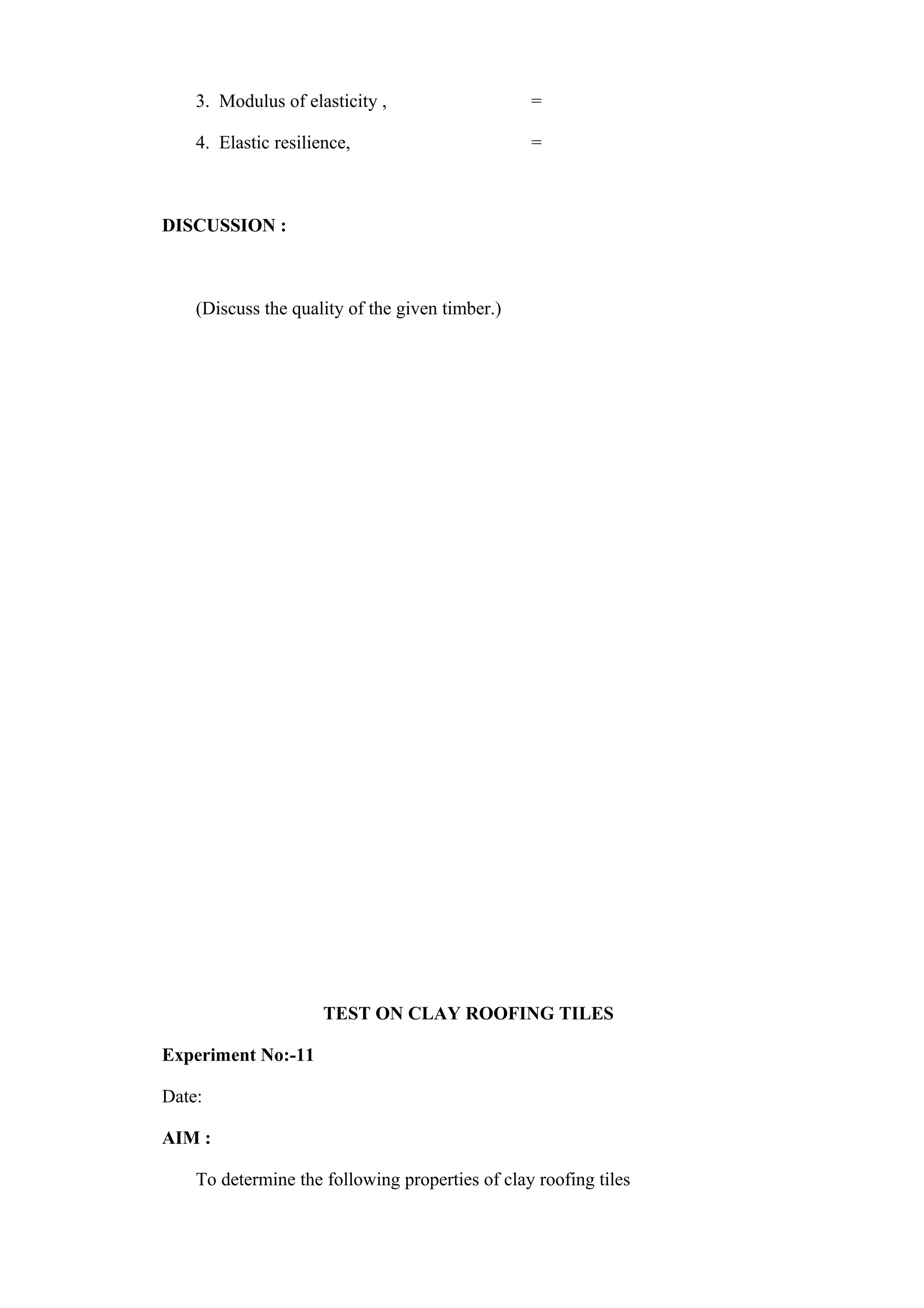 3. Modulus of elasticity , =
4. Elastic resilience, =
DISCUSSION :
(Discuss the quality of the given timber.)
TEST ON CLAY ROOFING TILES
Experiment No:-11
Date:
AIM :
To determine the following properties of clay roofing tiles
 