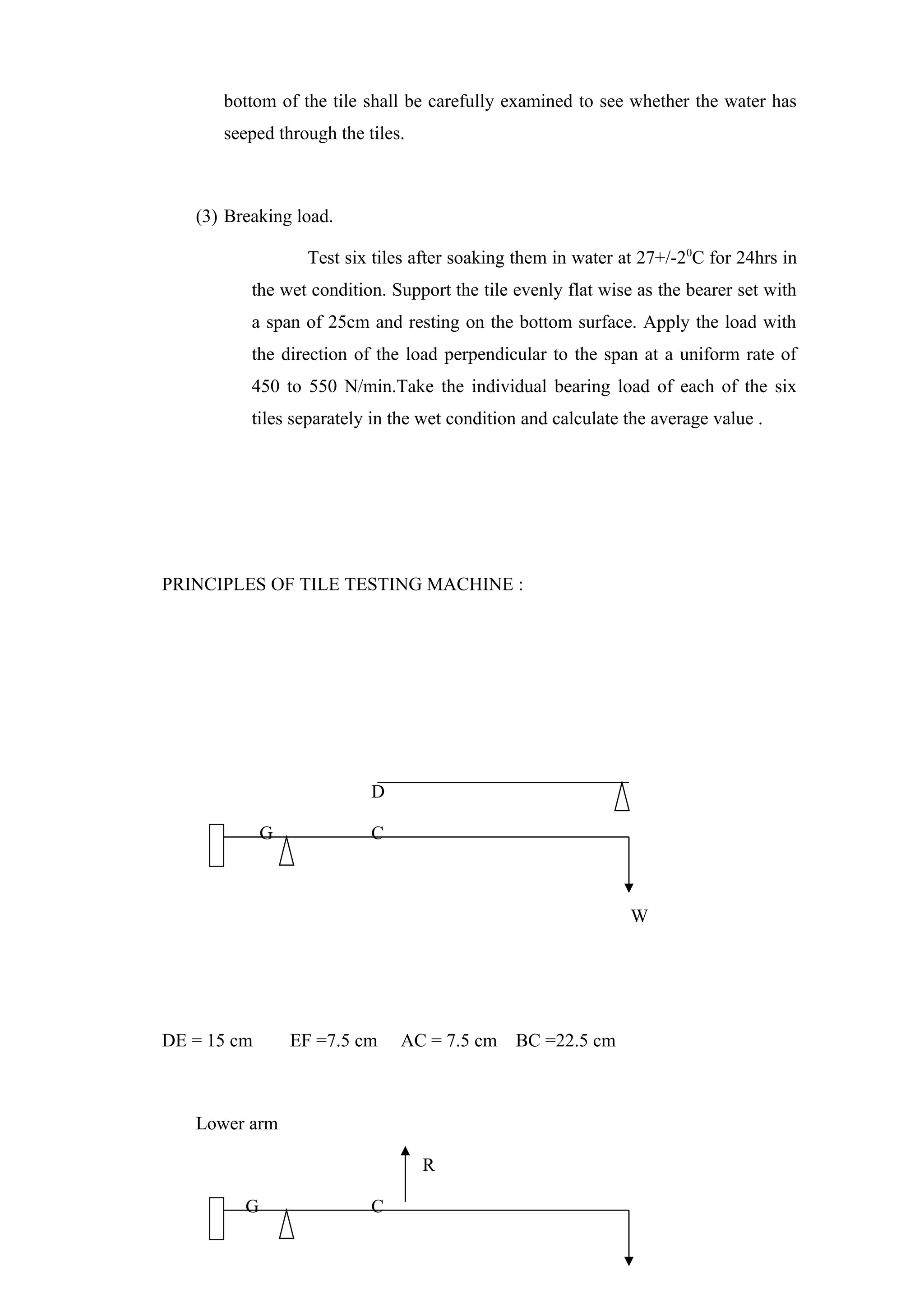 bottom of the tile shall be carefully examined to see whether the water has
seeped through the tiles.
(3) Breaking load.
Test six tiles after soaking them in water at 27+/-20
C for 24hrs in
the wet condition. Support the tile evenly flat wise as the bearer set with
a span of 25cm and resting on the bottom surface. Apply the load with
the direction of the load perpendicular to the span at a uniform rate of
450 to 550 N/min.Take the individual bearing load of each of the six
tiles separately in the wet condition and calculate the average value .
PRINCIPLES OF TILE TESTING MACHINE :
D
G C
W
DE = 15 cm EF =7.5 cm AC = 7.5 cm BC =22.5 cm
Lower arm
R
G C
 