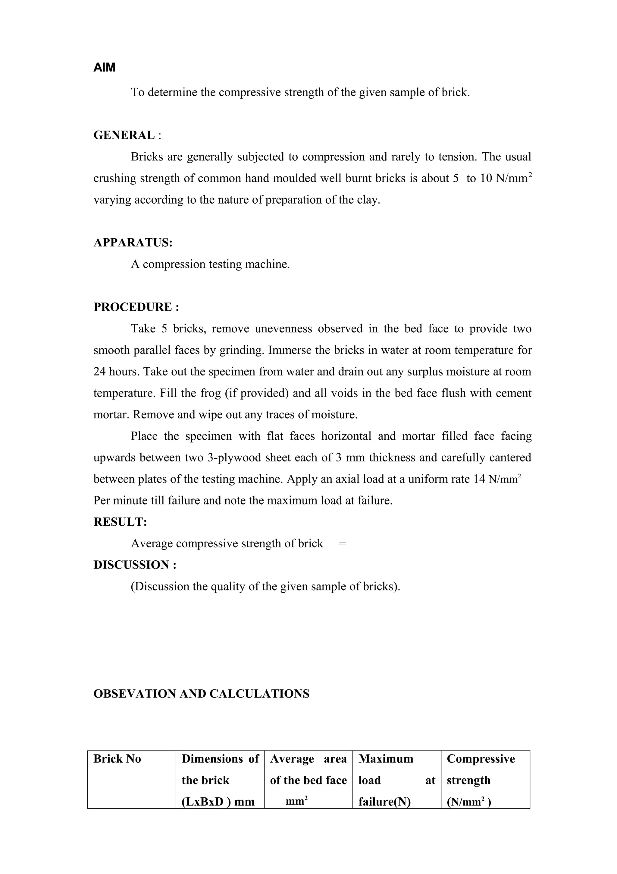 AIM
To determine the compressive strength of the given sample of brick.
GENERAL :
Bricks are generally subjected to compression and rarely to tension. The usual
crushing strength of common hand moulded well burnt bricks is about 5 to 10 N/mm2
varying according to the nature of preparation of the clay.
APPARATUS:
A compression testing machine.
PROCEDURE :
Take 5 bricks, remove unevenness observed in the bed face to provide two
smooth parallel faces by grinding. Immerse the bricks in water at room temperature for
24 hours. Take out the specimen from water and drain out any surplus moisture at room
temperature. Fill the frog (if provided) and all voids in the bed face flush with cement
mortar. Remove and wipe out any traces of moisture.
Place the specimen with flat faces horizontal and mortar filled face facing
upwards between two 3-plywood sheet each of 3 mm thickness and carefully cantered
between plates of the testing machine. Apply an axial load at a uniform rate 14 N/mm2
Per minute till failure and note the maximum load at failure.
RESULT:
Average compressive strength of brick =
DISCUSSION :
(Discussion the quality of the given sample of bricks).
OBSEVATION AND CALCULATIONS
Brick No Dimensions of
the brick
(LxBxD ) mm
Average area
of the bed face
mm2
Maximum
load at
failure(N)
Compressive
strength
(N/mm2
)
 