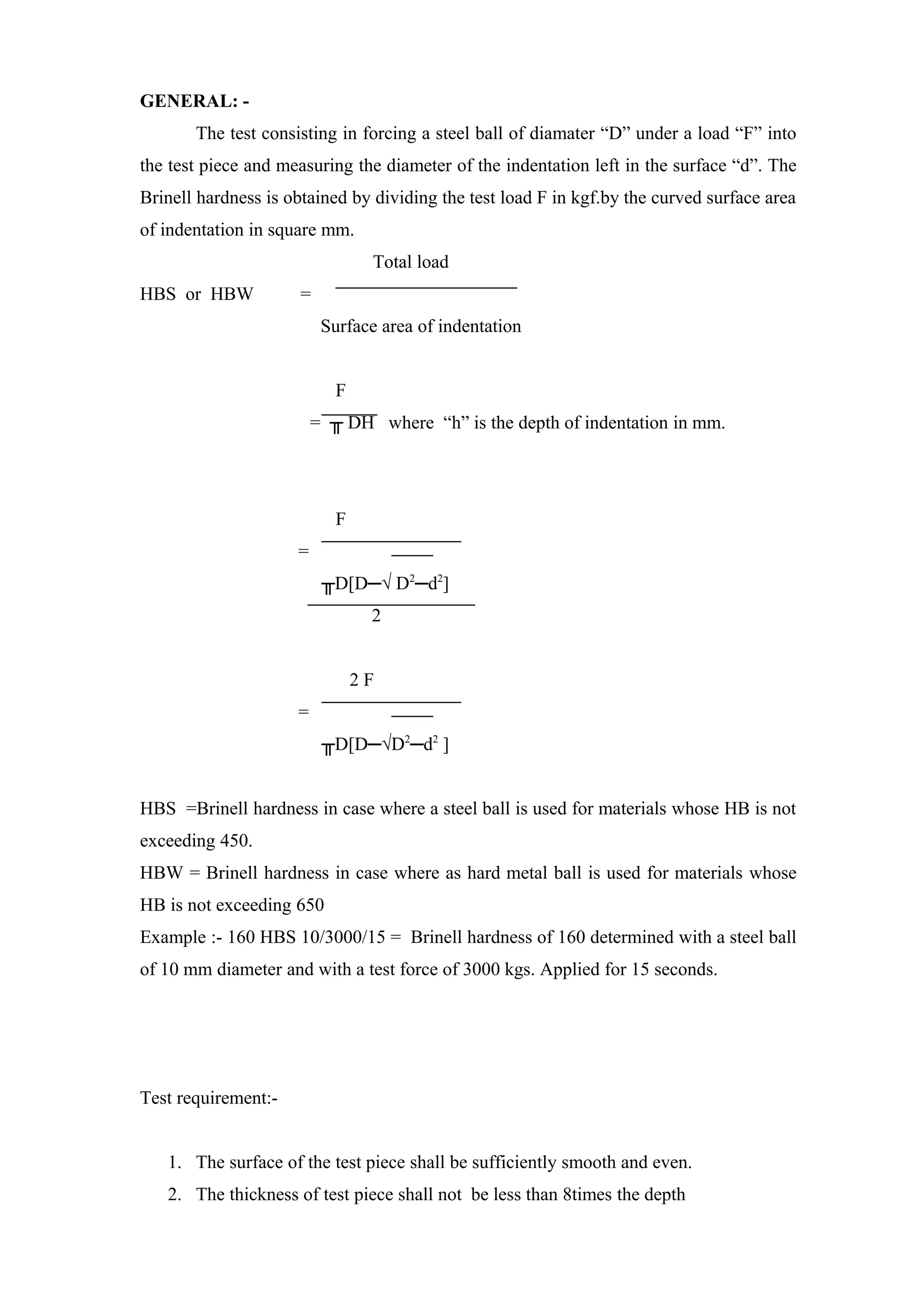 GENERAL: -
The test consisting in forcing a steel ball of diamater “D” under a load “F” into
the test piece and measuring the diameter of the indentation left in the surface “d”. The
Brinell hardness is obtained by dividing the test load F in kgf.by the curved surface area
of indentation in square mm.
Total load
HBS or HBW =
Surface area of indentation
F
= ╥ DH where “h” is the depth of indentation in mm.
F
=
╥D[D─√ D2
─d2
]
2
2 F
=
╥D[D─√D2
─d2
]
HBS =Brinell hardness in case where a steel ball is used for materials whose HB is not
exceeding 450.
HBW = Brinell hardness in case where as hard metal ball is used for materials whose
HB is not exceeding 650
Example :- 160 HBS 10/3000/15 = Brinell hardness of 160 determined with a steel ball
of 10 mm diameter and with a test force of 3000 kgs. Applied for 15 seconds.
Test requirement:-
1. The surface of the test piece shall be sufficiently smooth and even.
2. The thickness of test piece shall not be less than 8times the depth
 