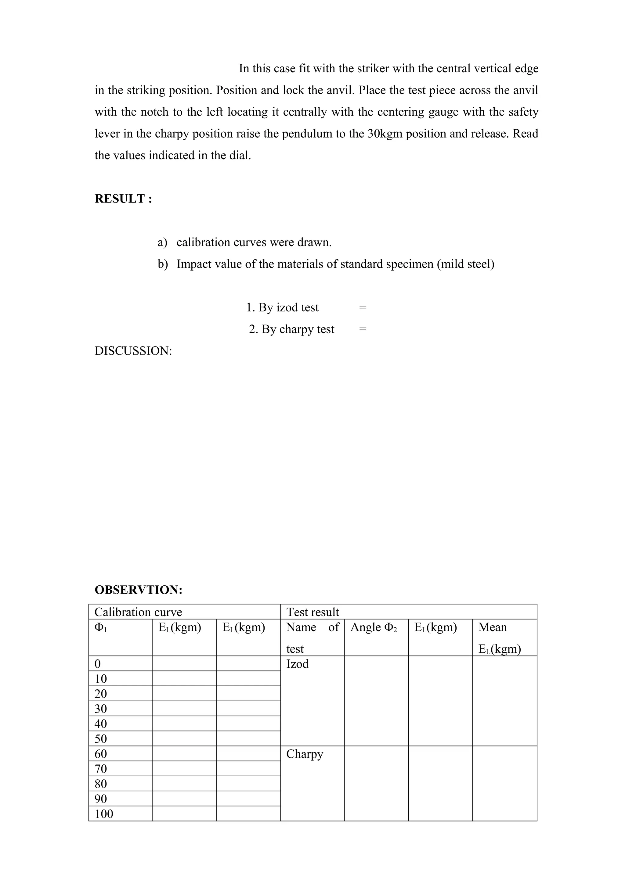 In this case fit with the striker with the central vertical edge
in the striking position. Position and lock the anvil. Place the test piece across the anvil
with the notch to the left locating it centrally with the centering gauge with the safety
lever in the charpy position raise the pendulum to the 30kgm position and release. Read
the values indicated in the dial.
RESULT :
a) calibration curves were drawn.
b) Impact value of the materials of standard specimen (mild steel)
1. By izod test =
2. By charpy test =
DISCUSSION:
OBSERVTION:
Calibration curve Test result
Φ1 EL(kgm) EL(kgm) Name of
test
Angle Φ2 EL(kgm) Mean
EL(kgm)
0 Izod
10
20
30
40
50
60 Charpy
70
80
90
100
 