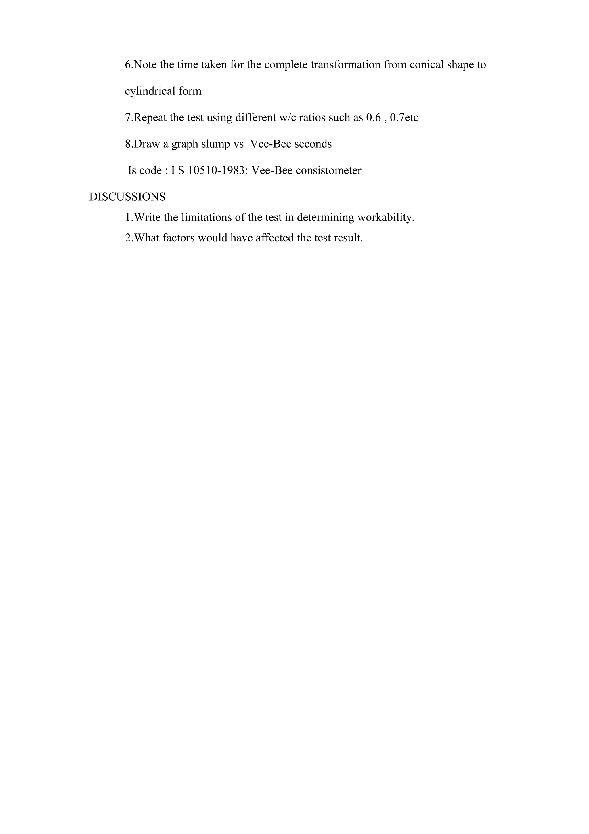 6.Note the time taken for the complete transformation from conical shape to
cylindrical form
7.Repeat the test using different w/c ratios such as 0.6 , 0.7etc
8.Draw a graph slump vs Vee-Bee seconds
Is code : I S 10510-1983: Vee-Bee consistometer
DISCUSSIONS
1.Write the limitations of the test in determining workability.
2.What factors would have affected the test result.
 