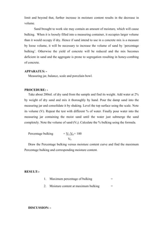 limit and beyond that, further increase in moisture content results in the decrease in
volume.
Sand brought to work site may contain an amount of moisture, which will cause
bulking. When it is loosely filled into a measuring container, it occupies larger volume
than it would occupy if dry. Hence if sand intend to use in a concrete mix is a measure
by loose volume, it will be necessary to increase the volume of sand by ‘percentage
bulking’. Otherwise the yield of concrete will be reduced and the mix becomes
deficient in sand and the aggregate is prone to segregation resulting in honey-combing
of concrete.
APPARATUS: -
Measuring jar, balance, scale and porcelain bowl.
PROCEDURE: -
Take about 200ml. of dry sand from the sample and find its weight. Add water at 2%
by weight of dry sand and mix it thoroughly by hand. Pour the damp sand into the
measuring jar and consolidate it by shaking. Level the top surface using the scale. Note
its volume (V). Repeat the test with different % of water. Finally pour water into the
measuring jar containing the moist sand until the water just submerge the sand
completely. Note the volume of sand (V0). Calculate the % bulking using the formula.
Percentage bulking = V- V0 × 100
V0
Draw the Percentage bulking versus moisture content curve and find the maximum
Percentage bulking and corresponding moisture content.
RESULT:-
1. Maximum percentage of bulking =
2. Moisture content at maximum bulking =
DISCUSSION: -
 