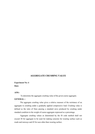 AGGREGATE CRUSHING VALUE
Experiment No: 4
Date:
AIM:-
To determine the aggregate crushing value of the given coarse aggregate.
GENERAL: -
The aggregate crushing value gives a relative measure of the resistance of an
aggregate to crushing under a gradually applied compressive load. Crushing value is
defined as the ratio of fines passing a standard sieve produced by crushing under
standard condition to the weight of coarse aggregate expressed as a percentage.
Aggregate crushing values as determined by the IS code method shall not
exceed 30 for aggregate to be used for making concrete for wearing surface such as
roads and runways and 45 for uses other than wearing surface.
 